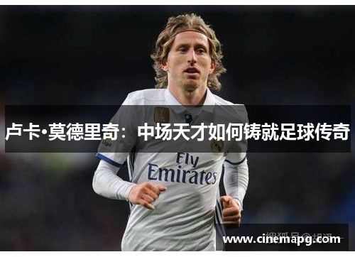 卢卡·莫德里奇：中场天才如何铸就足球传奇